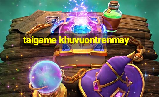 taigame khuvuontrenmay