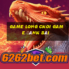 Game Long Choi Game Đánh Bài