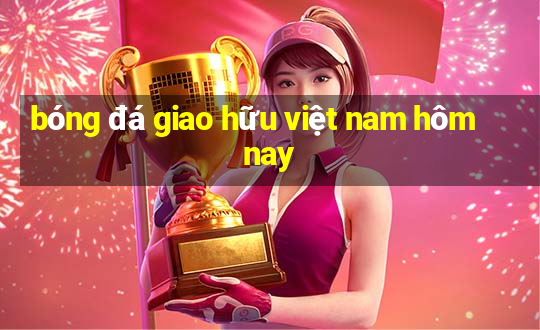 bóng đá giao hữu việt nam hôm nay