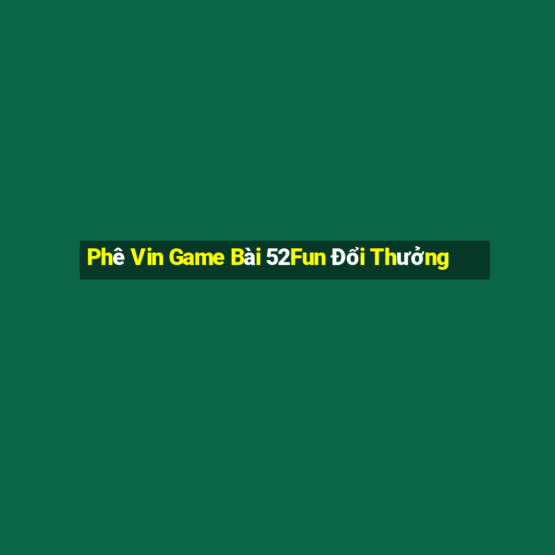 Phê Vin Game Bài 52Fun Đổi Thưởng