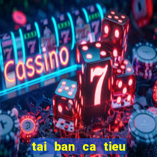 tai ban ca tieu tien ca