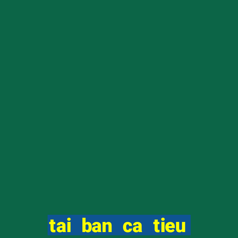 tai ban ca tieu tien ca