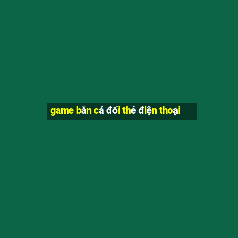 game bắn cá đổi thẻ điện thoại