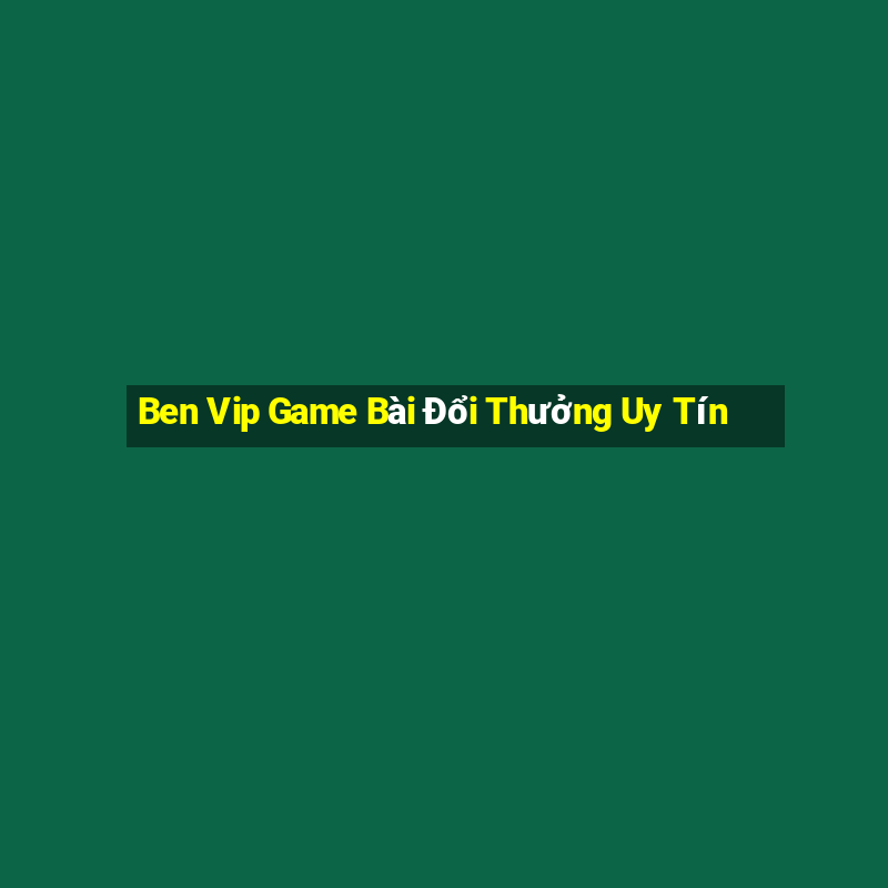 Ben Vip Game Bài Đổi Thưởng Uy Tín