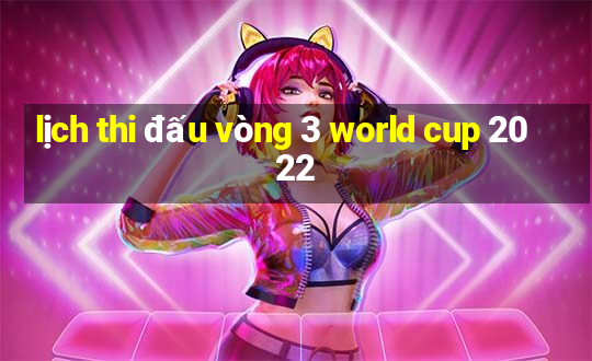 lịch thi đấu vòng 3 world cup 2022