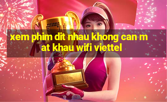 xem phim dit nhau khong can mat khau wifi viettel