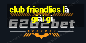 club friendlies là giải gì