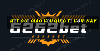 kết quả giao hữu quốc tế hôm nay