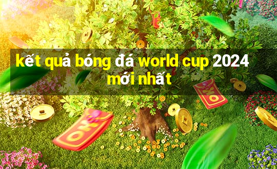 kết quả bóng đá world cup 2024 mới nhất