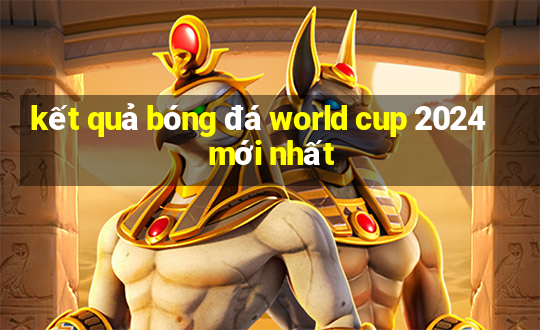 kết quả bóng đá world cup 2024 mới nhất