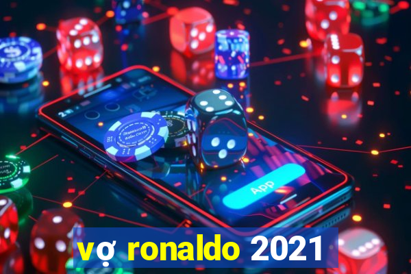 vợ ronaldo 2021