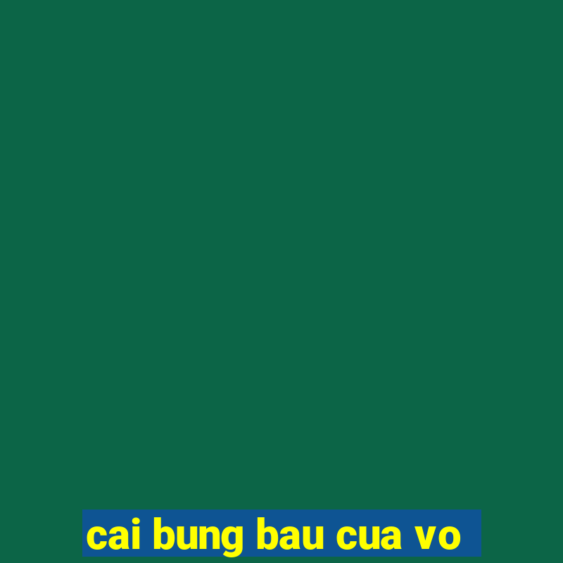 cai bung bau cua vo