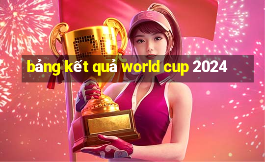 bảng kết quả world cup 2024