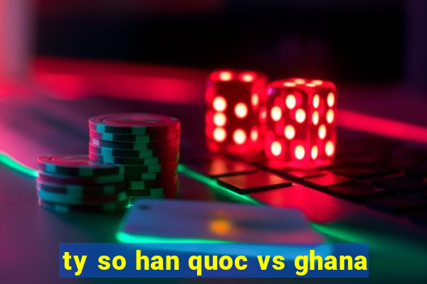 ty so han quoc vs ghana