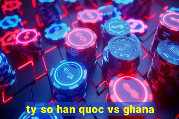 ty so han quoc vs ghana