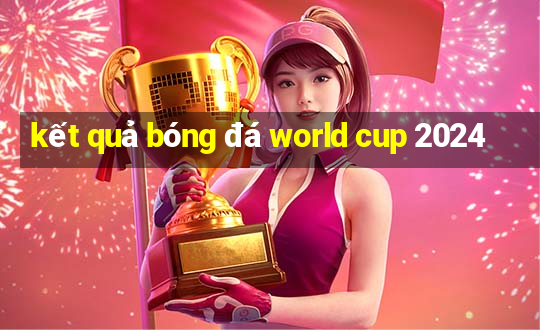 kết quả bóng đá world cup 2024