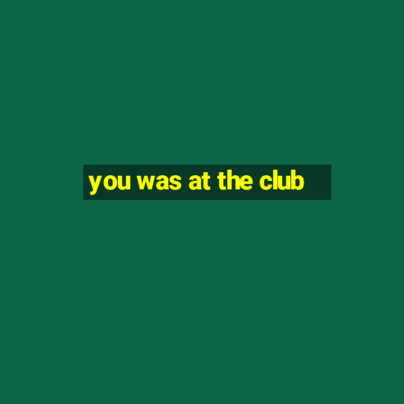 you was at the club