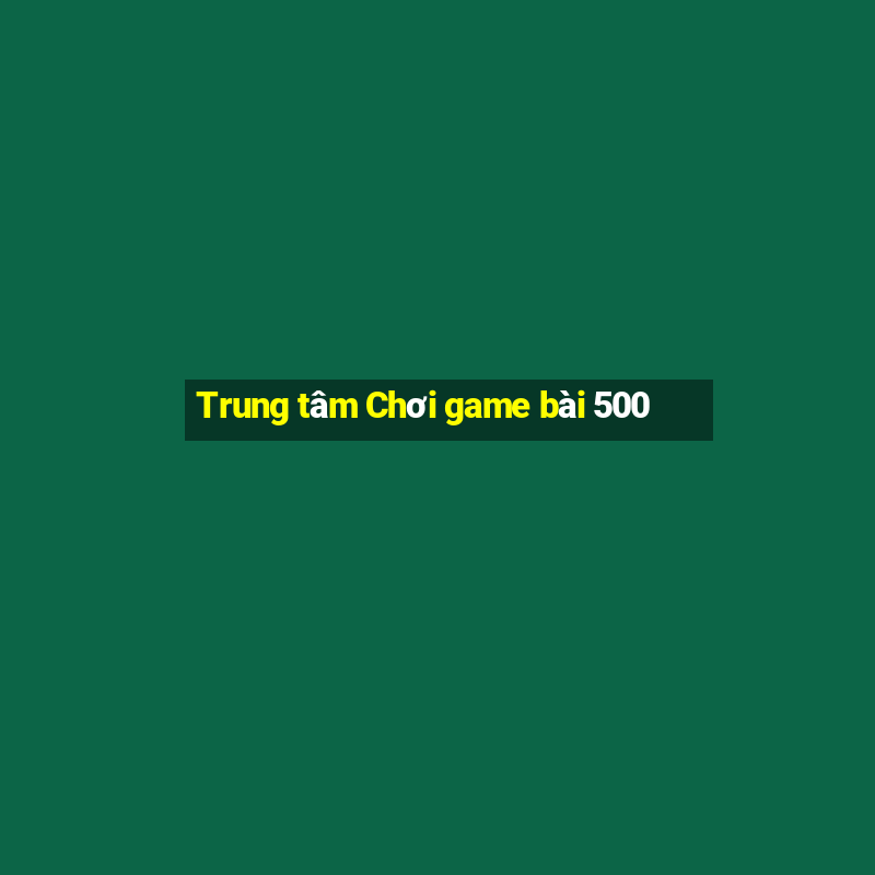 Trung tâm Chơi game bài 500