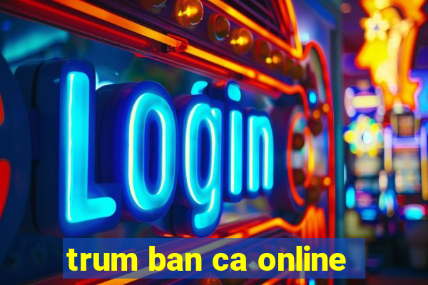 trum ban ca online