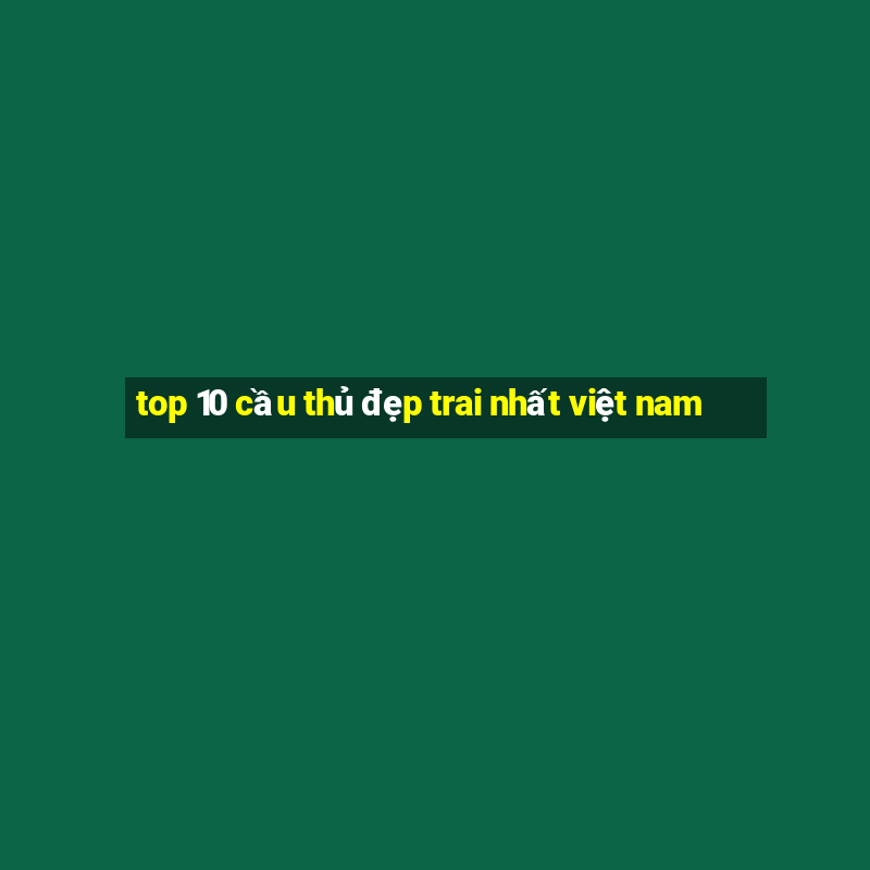 top 10 cầu thủ đẹp trai nhất việt nam