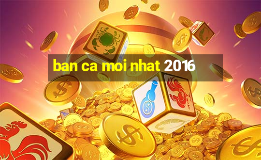 ban ca moi nhat 2016