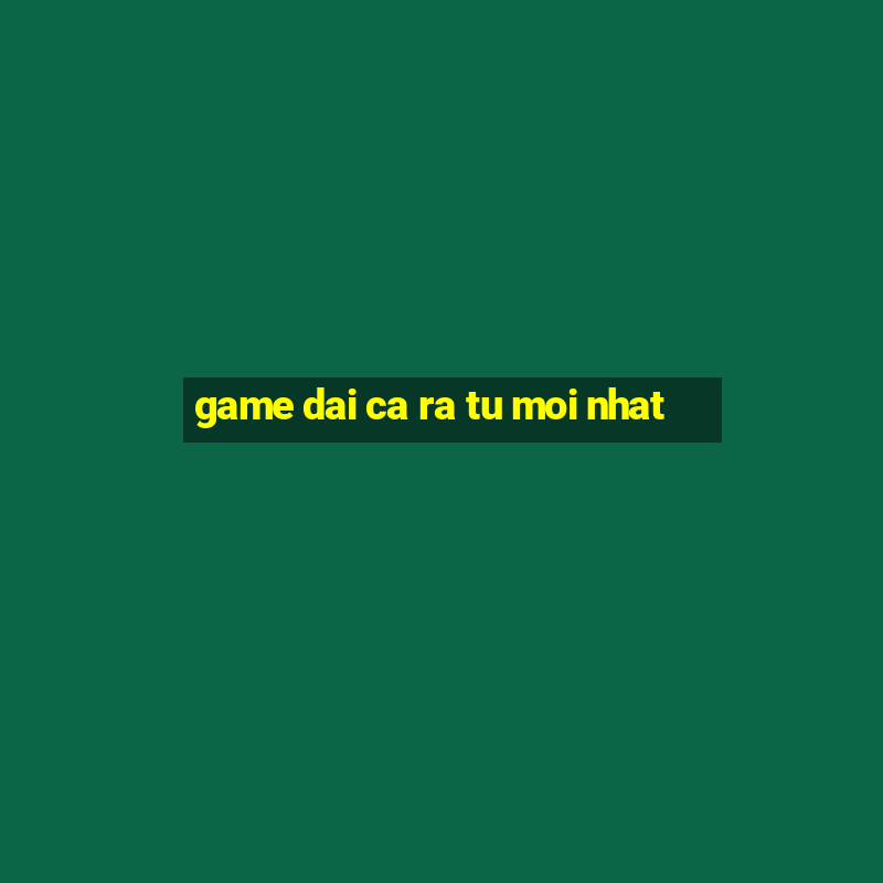 game dai ca ra tu moi nhat