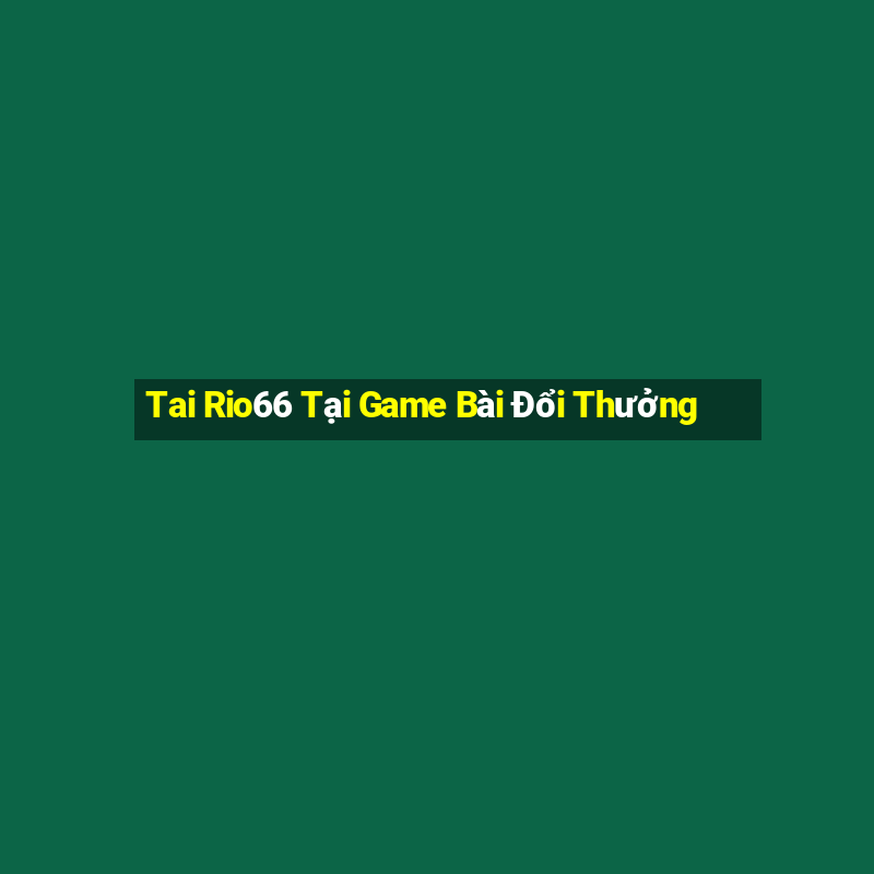 Tai Rio66 Tại Game Bài Đổi Thưởng