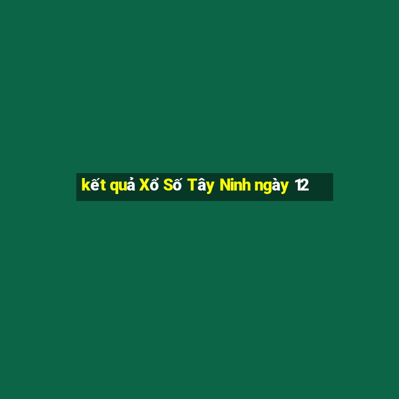 kết quả Xổ Số Tây Ninh ngày 12