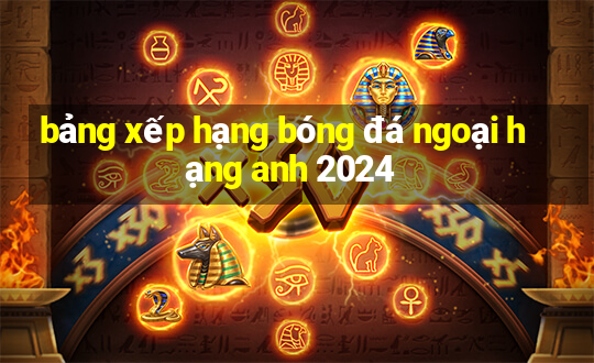 bảng xếp hạng bóng đá ngoại hạng anh 2024