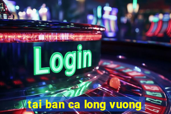 tai ban ca long vuong