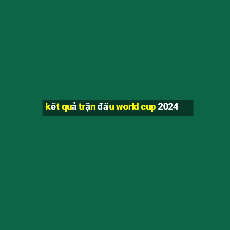 kết quả trận đấu world cup 2024