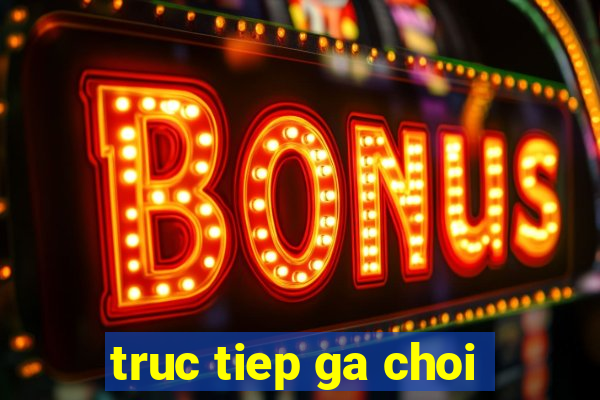 truc tiep ga choi