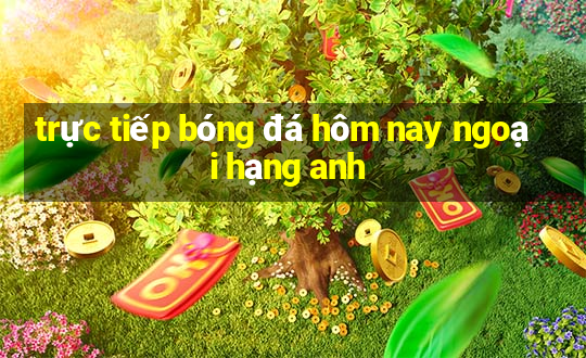 trực tiếp bóng đá hôm nay ngoại hạng anh