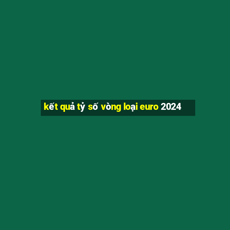 kết quả tỷ số vòng loại euro 2024