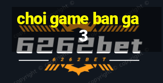 choi game ban ga 3