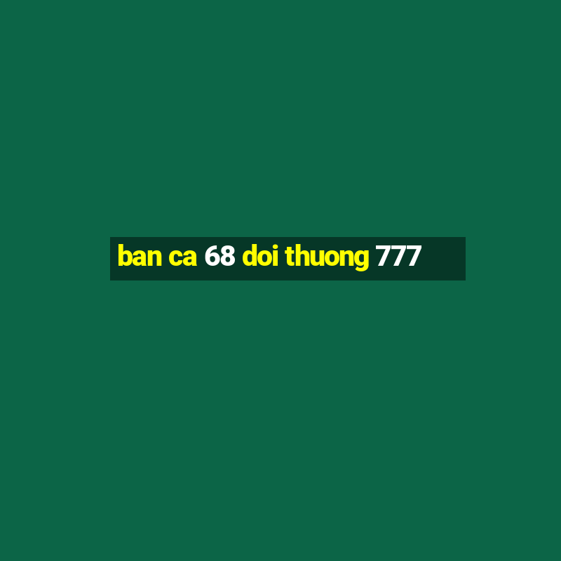 ban ca 68 doi thuong 777