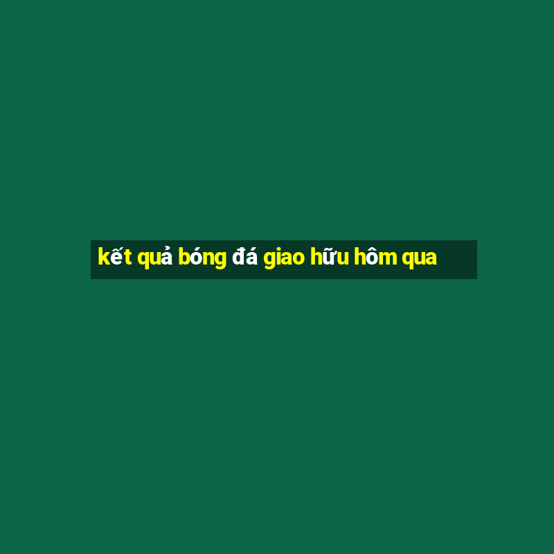 kết quả bóng đá giao hữu hôm qua