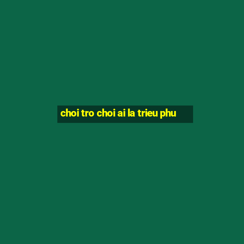 choi tro choi ai la trieu phu