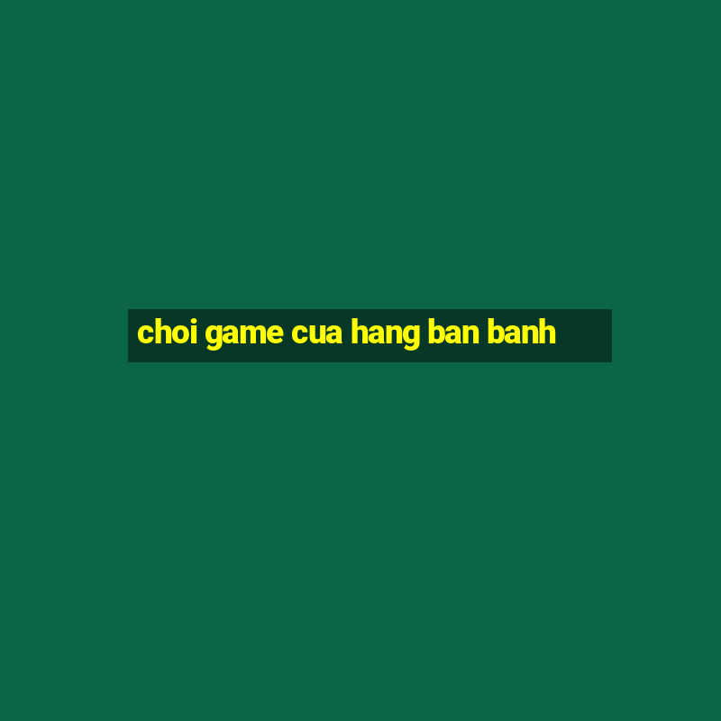 choi game cua hang ban banh