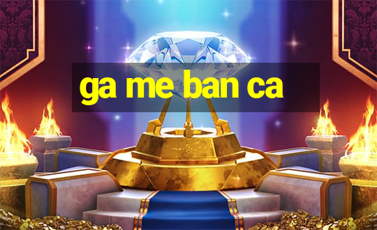 ga me ban ca