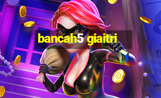 bancah5 giaitri