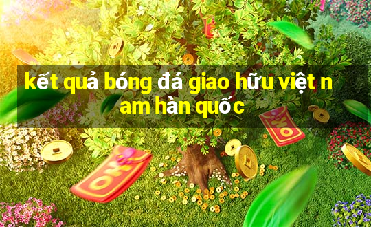 kết quả bóng đá giao hữu việt nam hàn quốc