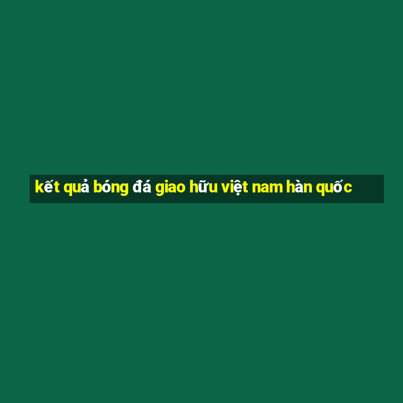 kết quả bóng đá giao hữu việt nam hàn quốc