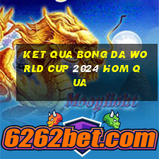 ket qua bong da world cup 2024 hom qua