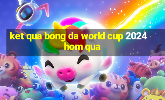 ket qua bong da world cup 2024 hom qua