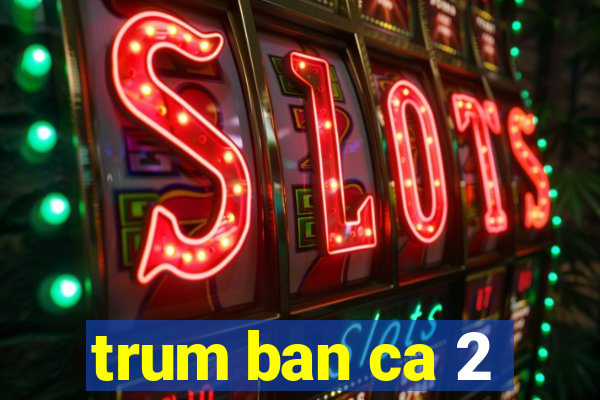 trum ban ca 2