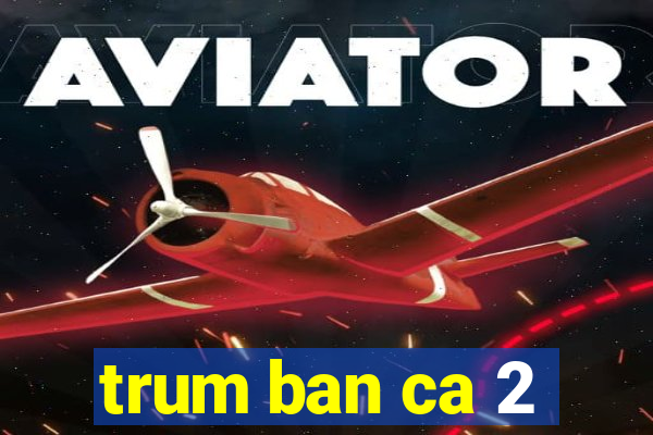 trum ban ca 2