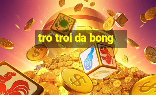 tro troi da bong