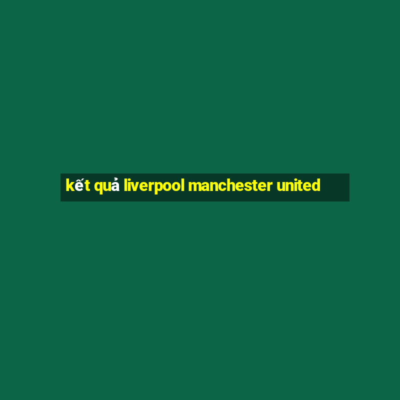 kết quả liverpool manchester united