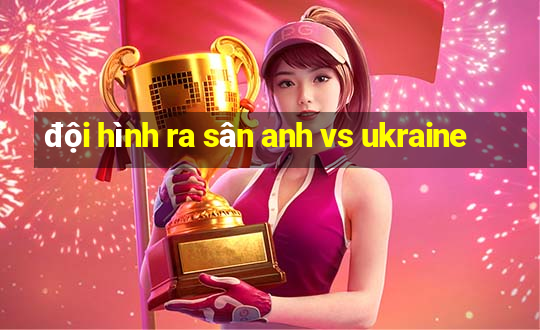 đội hình ra sân anh vs ukraine